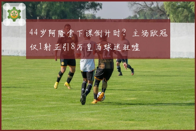 44岁阿隆索下课倒计时？主场欧冠仅1射正引8万皇马球迷狂嘘