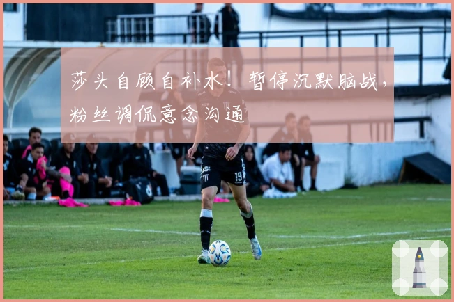 莎头自顾自补水！暂停沉默脑战，粉丝调侃意念沟通