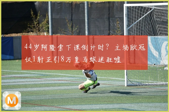 44岁阿隆索下课倒计时？主场欧冠仅1射正引8万皇马球迷狂嘘