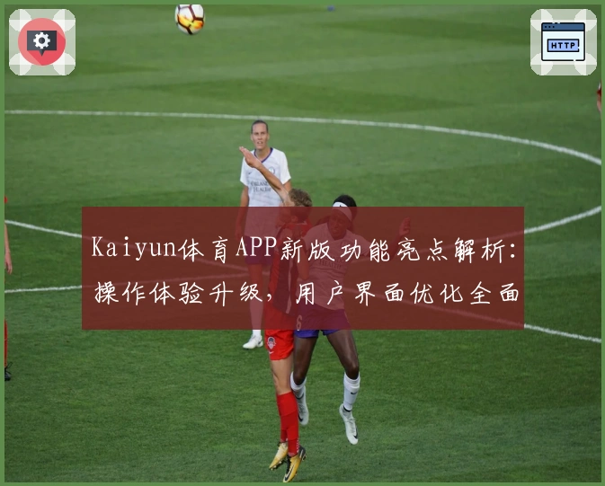 Kaiyun体育APP新版功能亮点解析:操作体验升级,用户界面优化全面提升