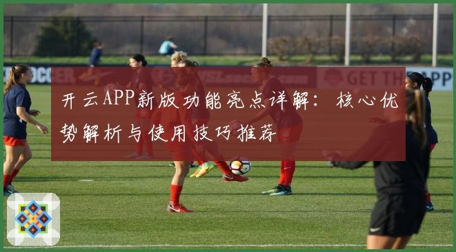 开云APP新版功能亮点详解：核心优势解析与使用技巧推荐