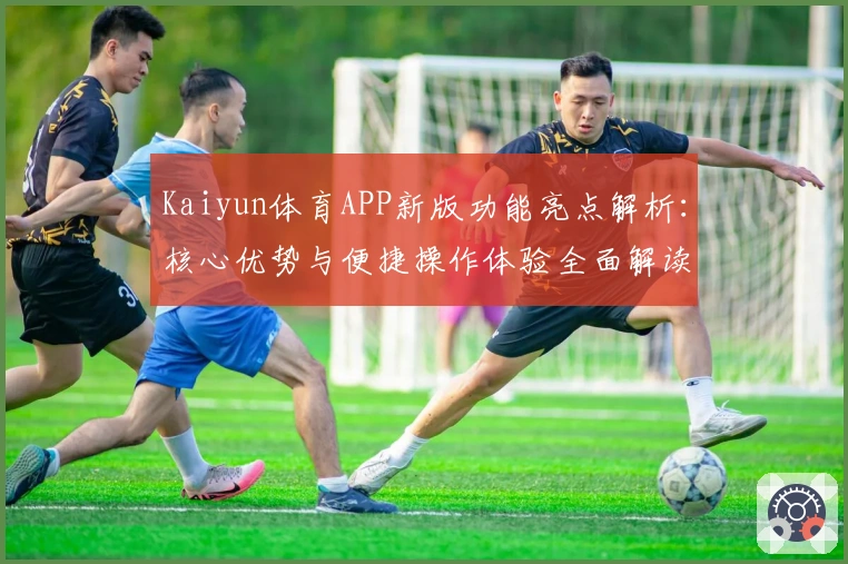 Kaiyun体育APP新版功能亮点解析：核心优势与便捷操作体验全面解读