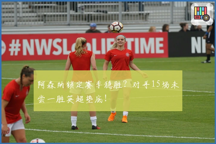 阿森纳锁定赛季稳胜？对手15场未尝一胜英超垫底！