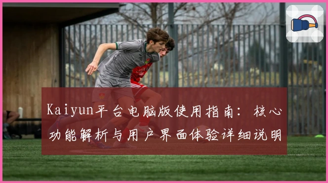 Kaiyun平台电脑版使用指南:核心功能解析与用户界面体验详细说明
