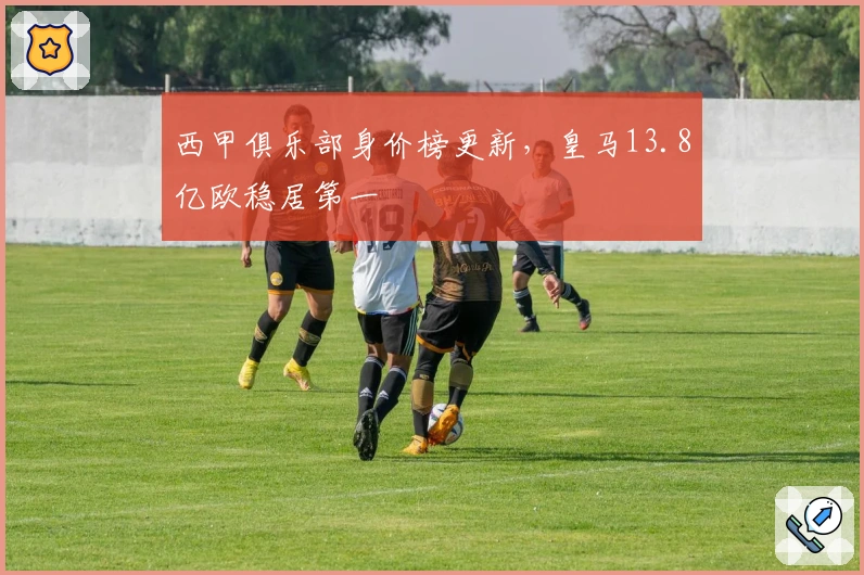 西甲俱乐部身价榜更新，皇马13.8亿欧稳居第一