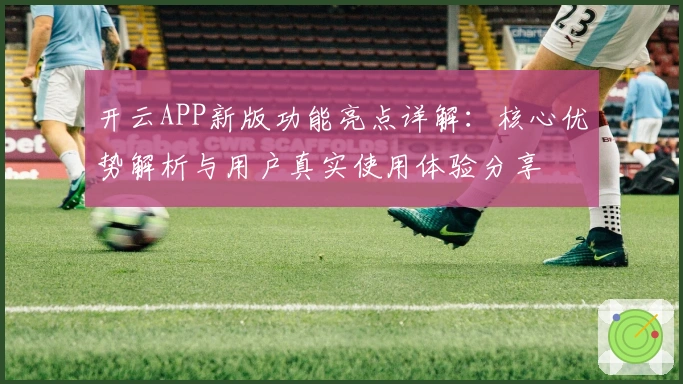 开云APP新版功能亮点详解：核心优势解析与用户真实使用体验分享
