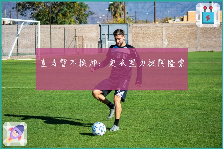 皇马暂不换帅，更衣室力挺阿隆索