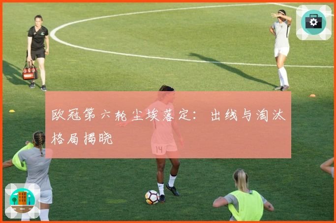 欧冠第六轮尘埃落定：出线与淘汰格局揭晓