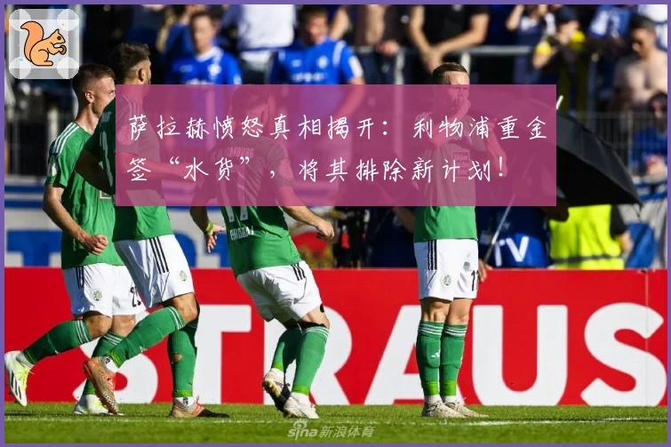 萨拉赫愤怒真相揭开:利物浦重金签“水货”,将其排除新计划!