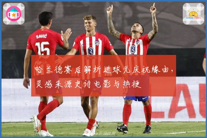 哈兰德赛后解析进球无庆祝缘由，灵感来源史诗电影与热梗